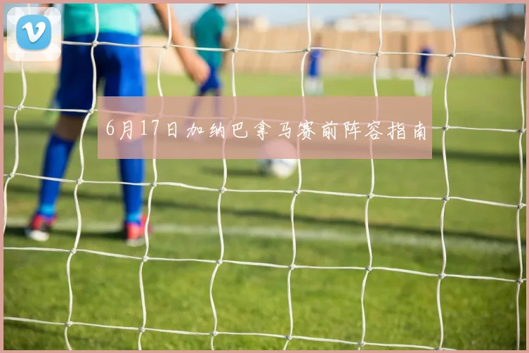 6月17日加纳巴拿马赛前阵容指南