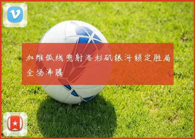 加维弧线兜射洛杉矶银河锁定胜局全场沸腾