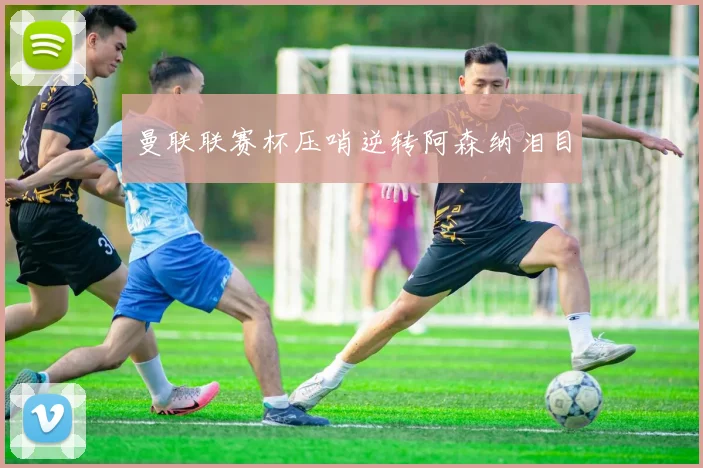 曼联联赛杯压哨逆转阿森纳泪目