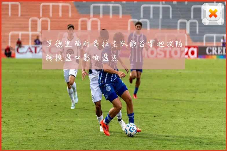 罗德里面对乌拉圭队能否掌控攻防转换盘口影响盘点