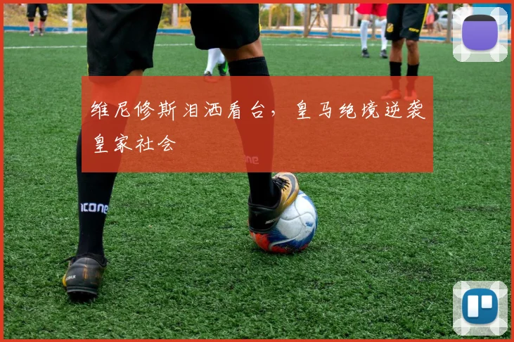 维尼修斯泪洒看台，皇马绝境逆袭皇家社会