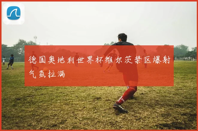 德国奥地利世界杯维尔茨禁区爆射气氛拉满