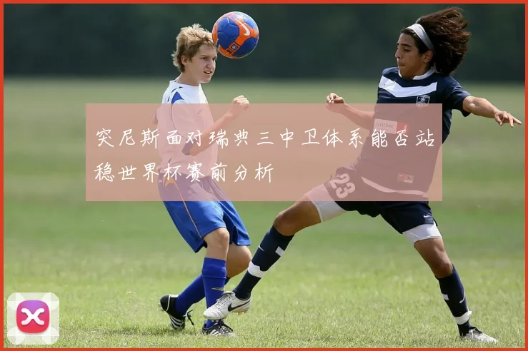 突尼斯面对瑞典三中卫体系能否站稳世界杯赛前分析