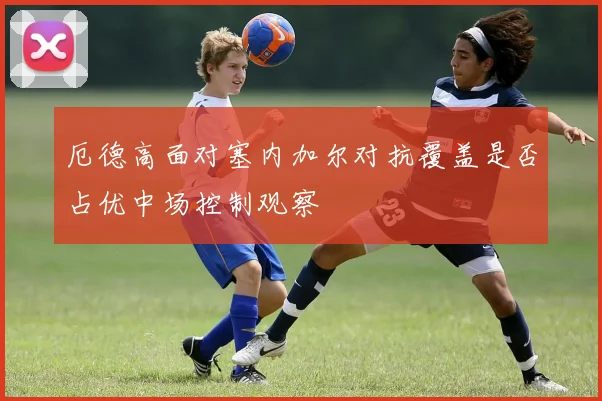 厄德高面对塞内加尔对抗覆盖是否占优中场控制观察