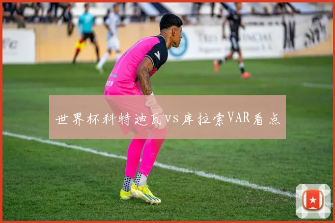 世界杯科特迪瓦vs库拉索VAR看点