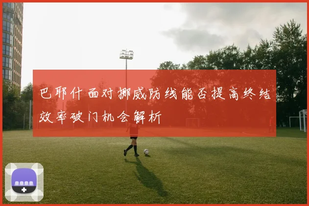 巴耶什面对挪威防线能否提高终结效率破门机会解析