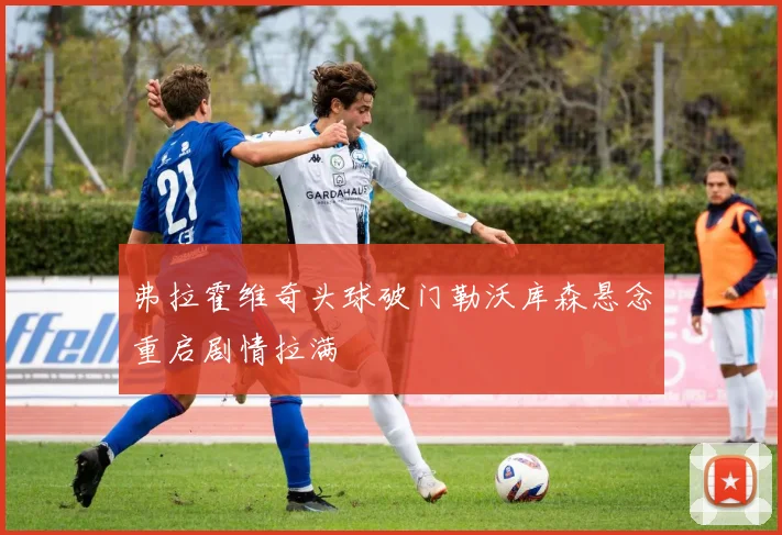 弗拉霍维奇头球破门勒沃库森悬念重启剧情拉满