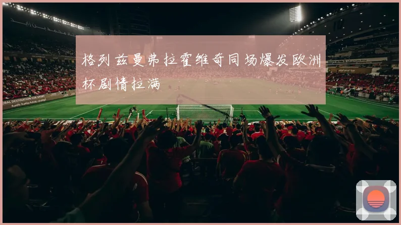格列兹曼弗拉霍维奇同场爆发欧洲杯剧情拉满