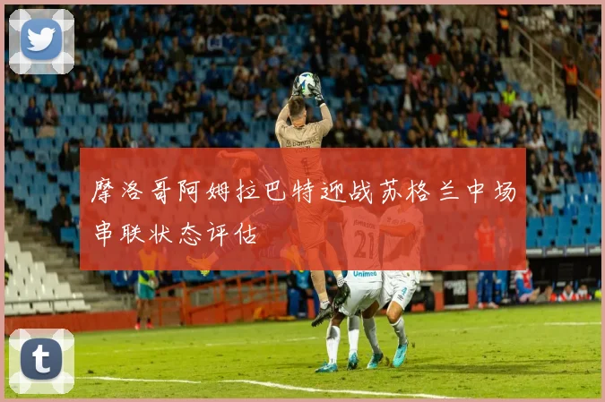 摩洛哥阿姆拉巴特迎战苏格兰中场串联状态评估