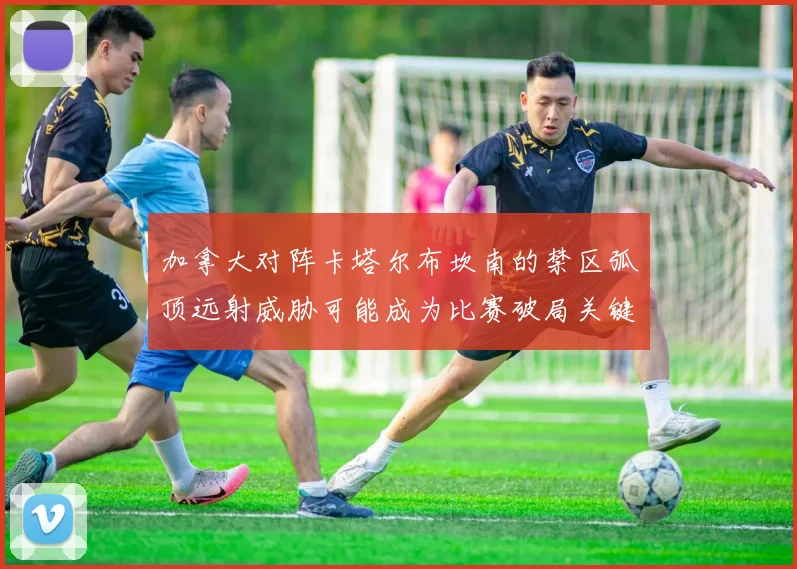 加拿大对阵卡塔尔布坎南的禁区弧顶远射威胁可能成为比赛破局关键