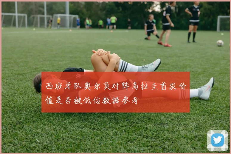 西班牙队奥尔莫对阵乌拉圭首发价值是否被低估数据参考