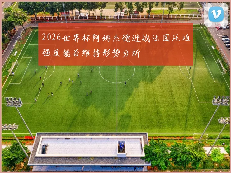 2026世界杯阿姆杰德迎战法国压迫强度能否维持形势分析