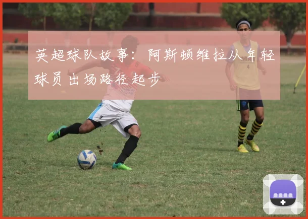 英超球队故事：阿斯顿维拉从年轻球员出场路径起步