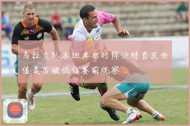 乌拉圭队本坦库尔对阵沙特首发价值是否被低估赛前观察
