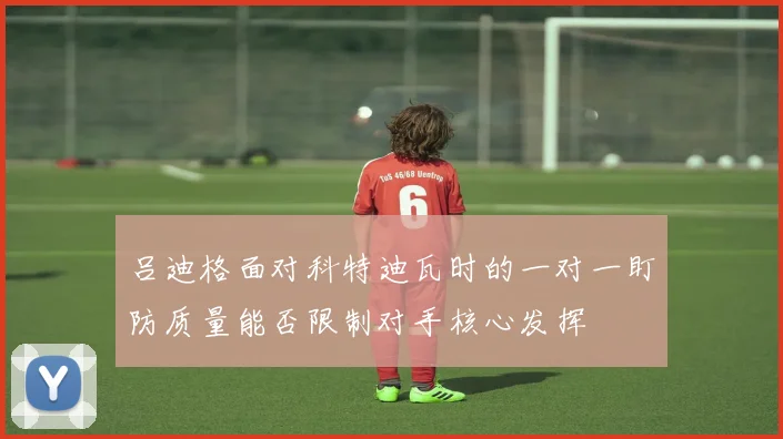 吕迪格面对科特迪瓦时的一对一盯防质量能否限制对手核心发挥