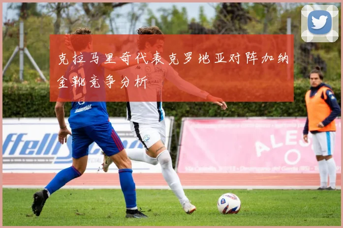 克拉马里奇代表克罗地亚对阵加纳金靴竞争分析