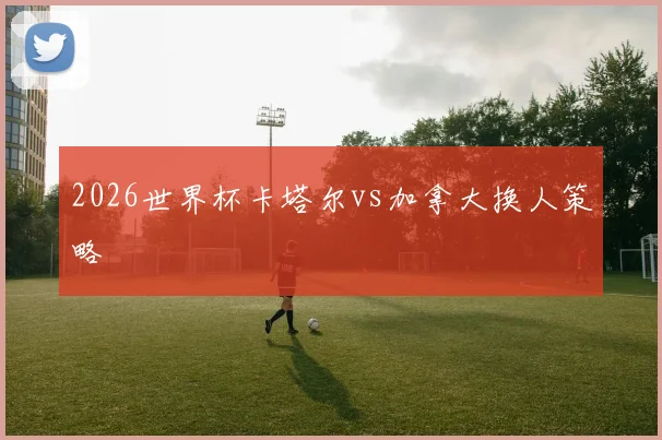 2026世界杯卡塔尔vs加拿大换人策略
