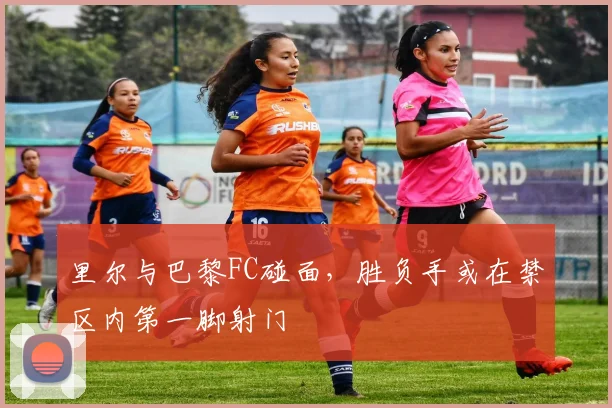 里尔与巴黎FC碰面,胜负手或在禁区内第一脚射门