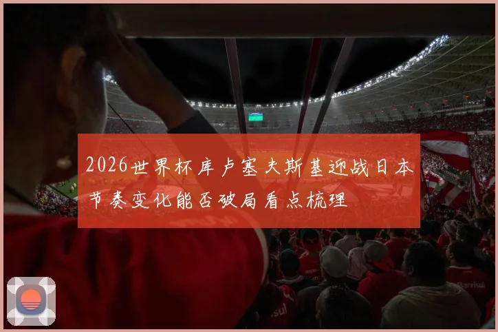 2026世界杯库卢塞夫斯基迎战日本节奏变化能否破局看点梳理