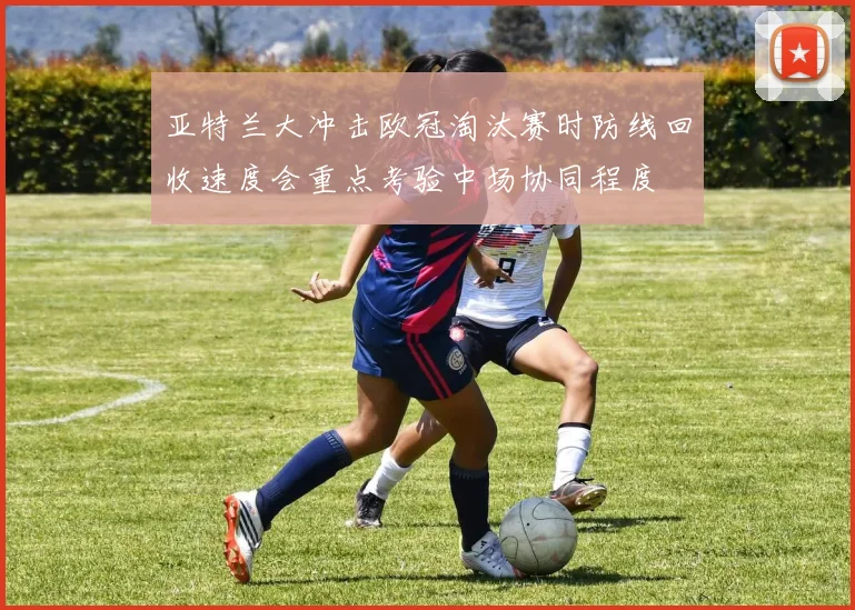 亚特兰大冲击欧冠淘汰赛时防线回收速度会重点考验中场协同程度