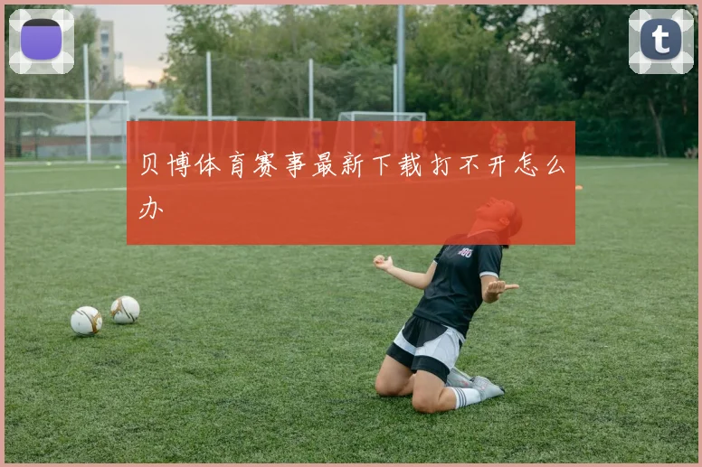 贝博体育赛事最新下载打不开怎么办