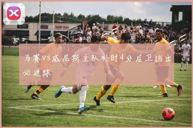 马赛vs威尼斯主队补时4分后卫挡出必进球