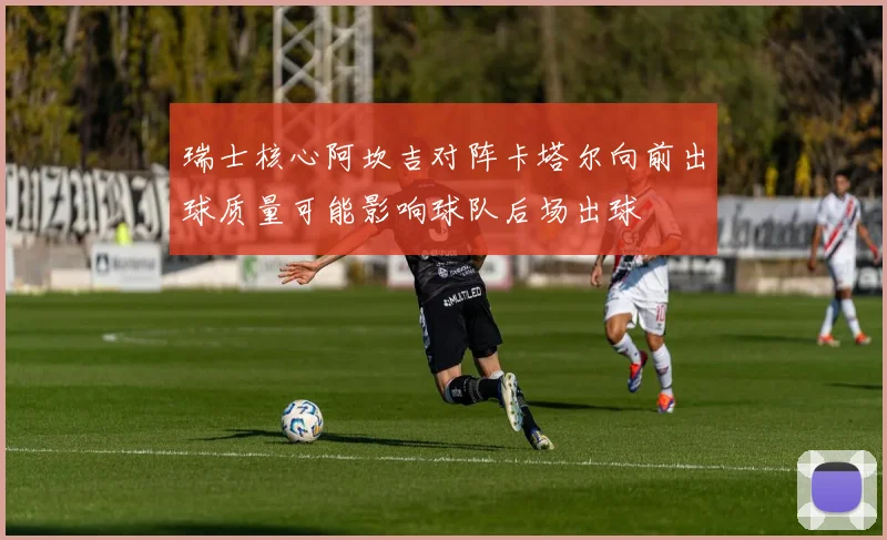 瑞士核心阿坎吉对阵卡塔尔向前出球质量可能影响球队后场出球
