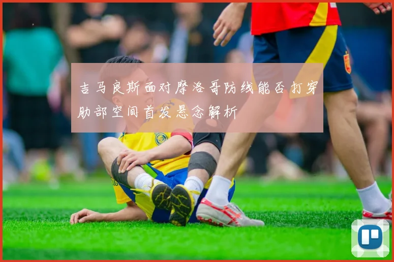 吉马良斯面对摩洛哥防线能否打穿肋部空间首发悬念解析