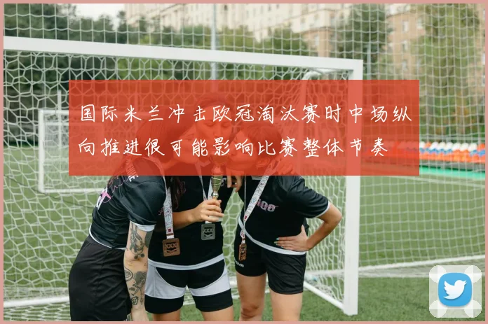 国际米兰冲击欧冠淘汰赛时中场纵向推进很可能影响比赛整体节奏