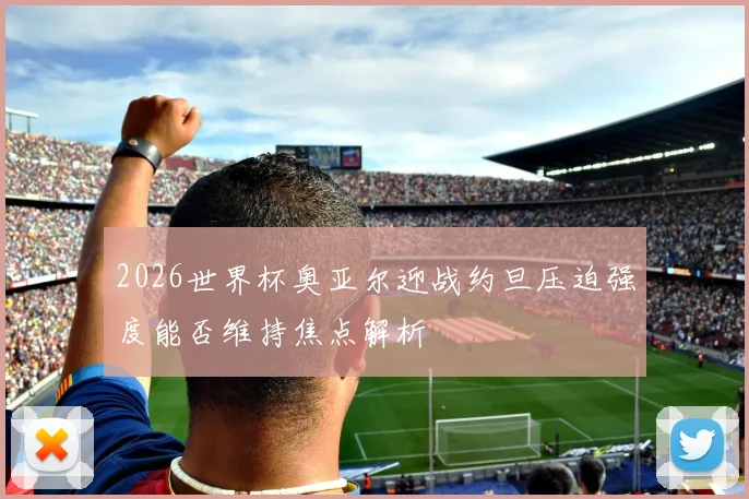 2026世界杯奥亚尔迎战约旦压迫强度能否维持焦点解析