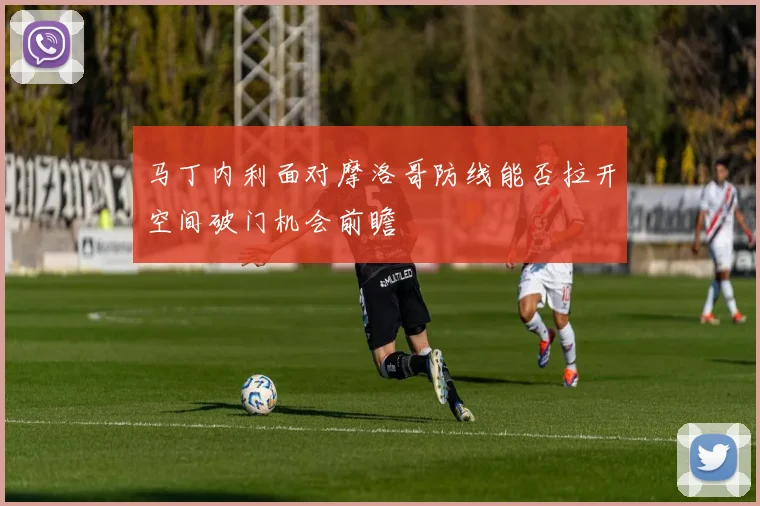 马丁内利面对摩洛哥防线能否拉开空间破门机会前瞻