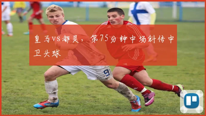皇马vs都灵，第75分钟中场斜传中卫头球