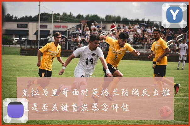 克拉马里奇面对英格兰防线反击推进是否关键首发悬念评估