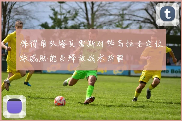 佛得角队塔瓦雷斯对阵乌拉圭定位球威胁能否释放战术拆解