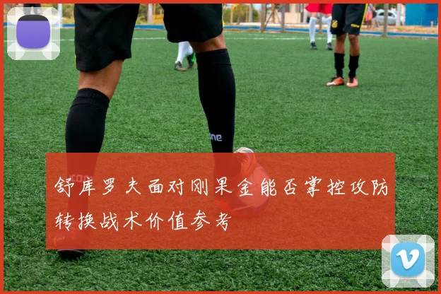 舒库罗夫面对刚果金能否掌控攻防转换战术价值参考